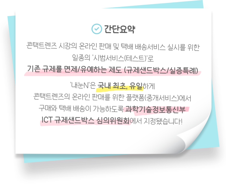 간단요약: 콘택트렌즈 시장의 온라인 판매 및 택배 배송서비스 실시를 위한 일종의 ‘시범서비스(테스트)‘로 기존 규제를 면제/유예하는 제도 (규제샌드박스/실증특례) ‘내눈N’은 국내 최초, 유일하게 콘택트렌즈의 온라인 판매를 위한 플랫폼(중개서비스)에서 구매와 택배 배송이 가능하도록 과학기술정보통신부 ICT 규제샌드박스 심의위원회에서 지정됐습니다!